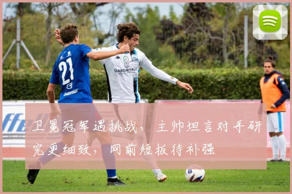 卫冕冠军遇挑战,主帅坦言对手研究更细致,网前短板待补强 - 中国体彩网推荐