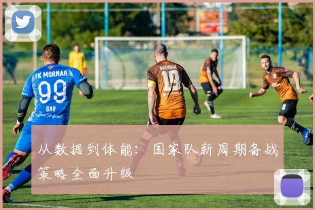 从数据到体能:国家队新周期备战策略全面升级 - 中国体彩网推荐