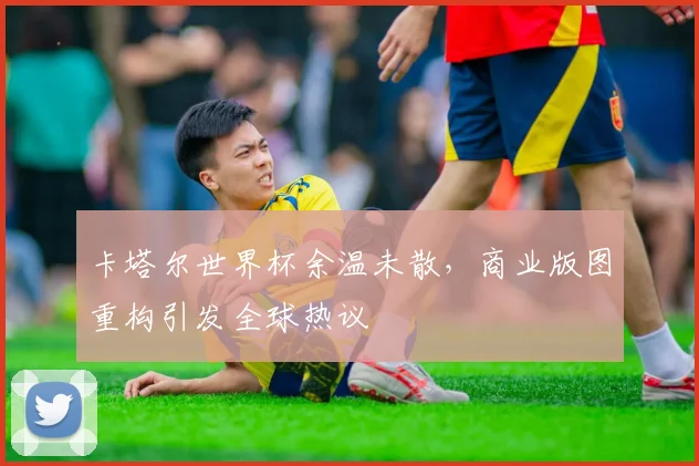 卡塔尔世界杯余温未散，商业版图重构引发全球热议 - 中国体彩网推荐