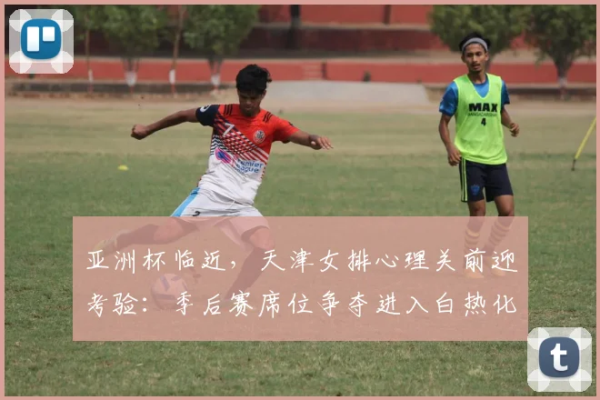 亚洲杯临近,天津女排心理关前迎考验:季后赛席位争夺进入白热化 - 中国体彩网推荐