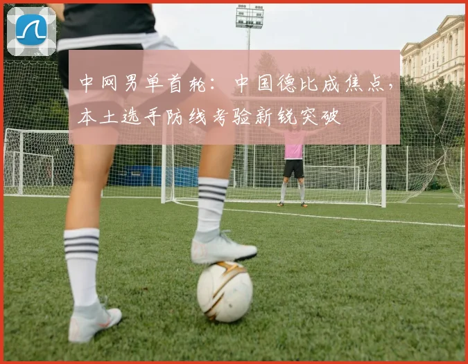 中网男单首轮：中国德比成焦点，本土选手防线考验新锐突破 - 中国体彩网推荐