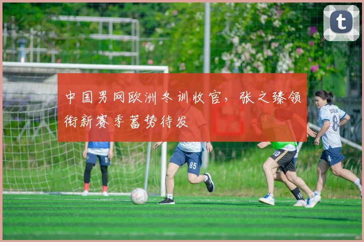 中国男网欧洲冬训收官,张之臻领衔新赛季蓄势待发 - 中国体彩网推荐