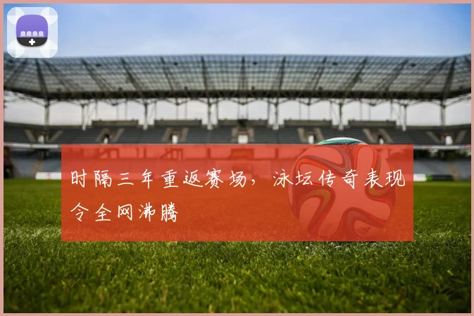 时隔三年重返赛场，泳坛传奇表现令全网沸腾 - 中国体彩网推荐