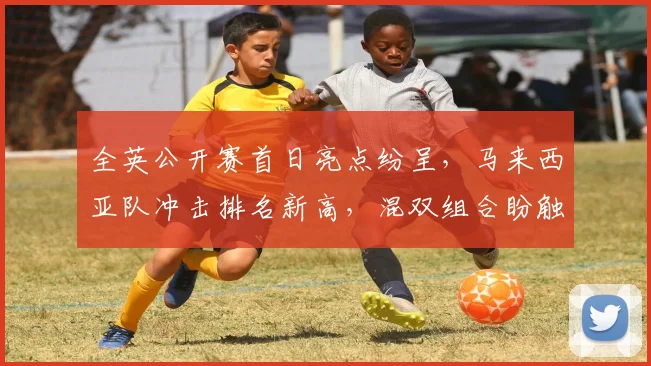 全英公开赛首日亮点纷呈,马来西亚队冲击排名新高,混双组合盼触底反弹 - 中国体彩网推荐
