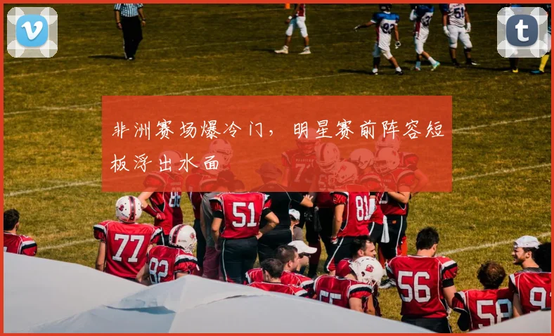 非洲赛场爆冷门，明星赛前阵容短板浮出水面 - 中国体彩网精选