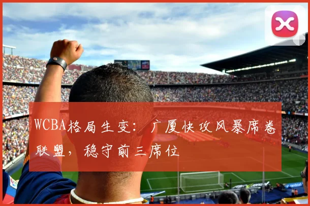 WCBA格局生变:广厦快攻风暴席卷联盟,稳守前三席位 - 中国体彩网推荐