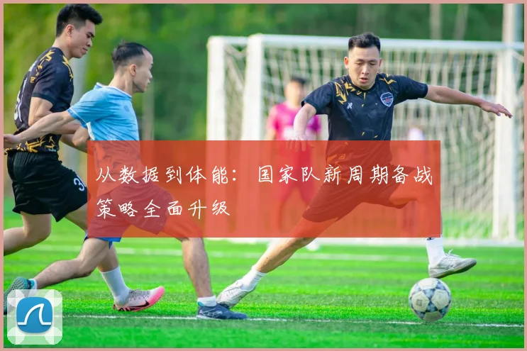 从数据到体能：国家队新周期备战策略全面升级 - 中国体彩网推荐