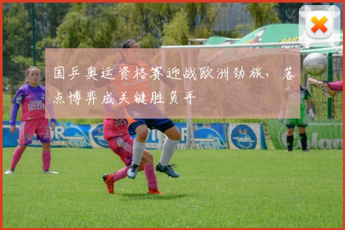 国乒奥运资格赛迎战欧洲劲旅,落点博弈成关键胜负手 - 中国体彩网推荐
