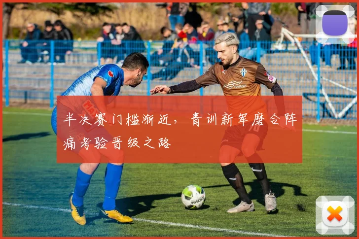 半决赛门槛渐近，青训新军磨合阵痛考验晋级之路 - 中国体彩网资讯