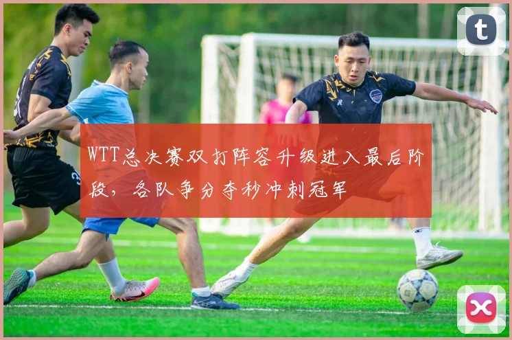 WTT总决赛双打阵容升级进入最后阶段,各队争分夺秒冲刺冠军 - 中国体彩网推荐