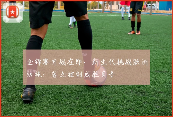 全锦赛开战在即,新生代挑战欧洲劲旅,落点控制成胜负手 - 中国体彩网推荐
