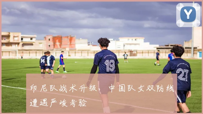 印尼队战术升级,中国队女双防线遭遇严峻考验 - 中国体彩网推荐