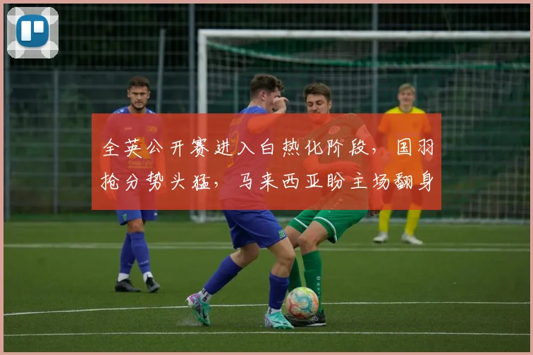全英公开赛进入白热化阶段，国羽抢分势头猛，马来西亚盼主场翻身 - 中国体彩网推荐