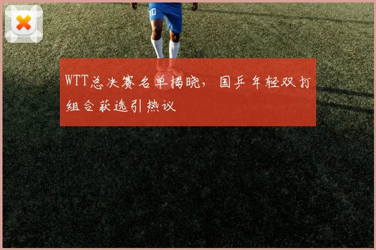 WTT总决赛名单揭晓,国乒年轻双打组合获选引热议 - 中国体彩网推荐