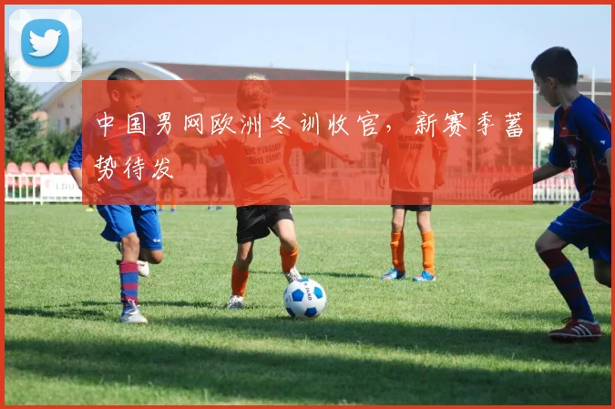 中国男网欧洲冬训收官,新赛季蓄势待发 - 中国体彩网推荐