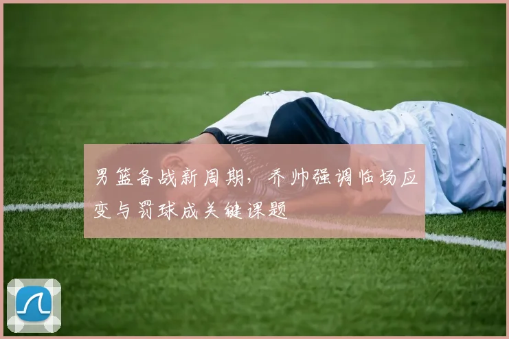 男篮备战新周期,乔帅强调临场应变与罚球成关键课题 - 中国体彩网推荐