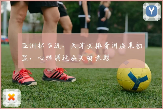 亚洲杯临近，天津女排青训成果初显，心理调适成关键课题 - 中国体彩网推荐