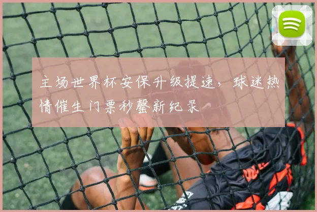 主场世界杯安保升级提速,球迷热情催生门票秒罄新纪录 - 中国体彩网推荐