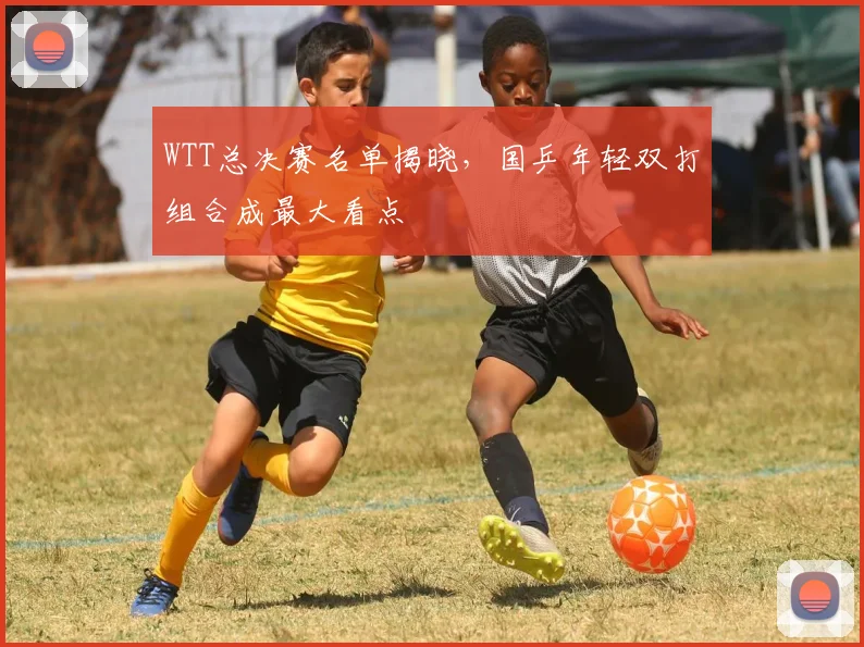 WTT总决赛名单揭晓,国乒年轻双打组合成最大看点 - 中国体彩网推荐