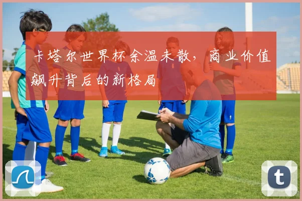 卡塔尔世界杯余温未散,商业价值飙升背后的新格局 - 中国体彩网推荐