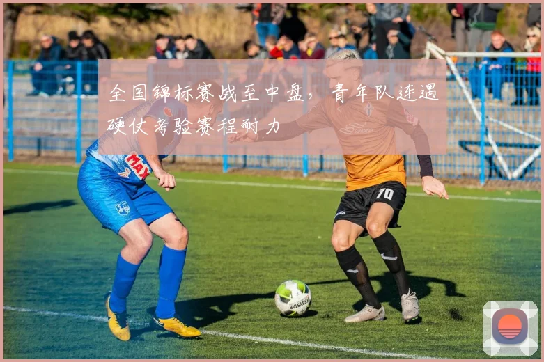 全国锦标赛战至中盘,青年队连遇硬仗考验赛程耐力 - 中国体彩网推荐
